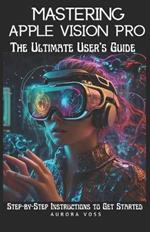 Mastering Apple Vision Pro -The Ultimate User's Guide: Step-by-Step Instructions to Get Started