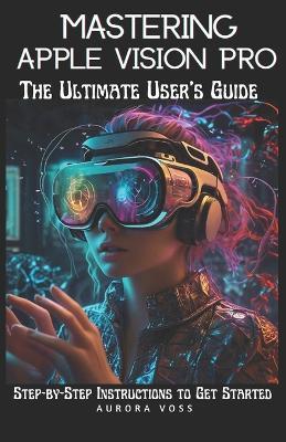 Mastering Apple Vision Pro -The Ultimate User's Guide: Step-by-Step Instructions to Get Started - Aurora Voss - cover