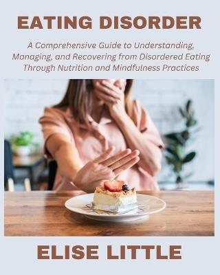 Eating Disorder: A Comprehensive Guide to Understanding, Managing, and Recovering from Disordered Eating through Nutrition and Mindfulness Practices - Elise Little - cover