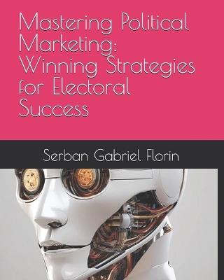 Mastering Political Marketing: Winning Strategies for Electoral Success - Serban Gabriel Florin - cover