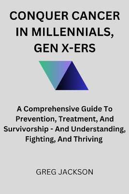 Conquer Cancer in Millennials, Gen X-Ers: A Comprehensive Guide To Prevention, Treatment, And Survivorship - And Understanding, Fighting, And Thriving - Greg Jackson - cover