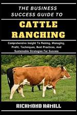 The Business Success Guide to Cattle Ranching: Comprehensive Insight To Raising, Managing, Profit, Techniques, Best Practices, And Sustainable Strategies For Success