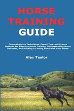 Horse Training Guide: Comprehensive Techniques, Expert Tips, and Proven Methods for Effective Horse Training, Understanding Horse Behavior, and Building a Lasting Bond with Your Horse