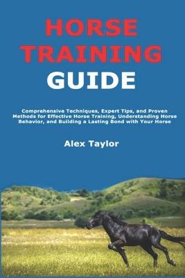 Horse Training Guide: Comprehensive Techniques, Expert Tips, and Proven Methods for Effective Horse Training, Understanding Horse Behavior, and Building a Lasting Bond with Your Horse - Alex Taylor - cover