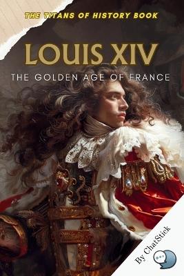 Louis XIV: The Golden Age of France: Capturing the Cultural and Political Zenith of France Under the Sun King's Rule - Chatstick Team - cover