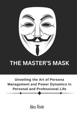 The Master's Mask: Unveiling the Art of Persona Management and Power Dynamics in Personal and Professional Life - Alex Ekele - cover