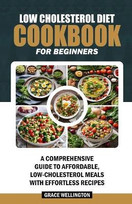 Low Cholesterol Diet Cookbook for Beginners: A Comprehensive Guide to Affordable, Low-Cholesterol Meals with Effortless Recipes. - Grace Wellington - cover