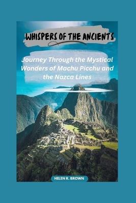 Whispers of the Ancients: Journey Through the Mystical Wonders of Machu Picchu and the Nazca Lines: Unveiling Secrets of Lost Civilizations Amidst Peru's Breathtaking Landscapes - Helen R Brown - cover