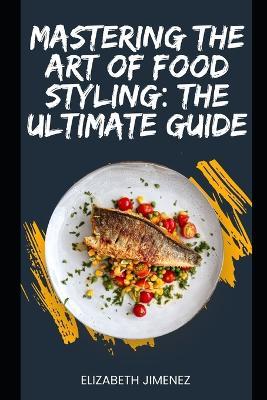 Mastering the Art of Food Styling: The Ultimate Guide - Elizabeth Jimenez - cover