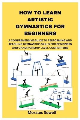 How to Learn Artistic Gymnastics for Beginners: A Comprehensive Guide to Performing and Teaching Gymnastics Skills for Beginners and Championship-Level Competitors - Morales Sowell - cover