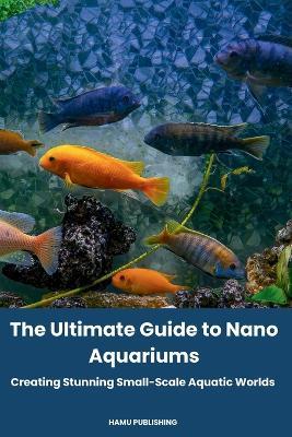 The Ultimate Guide to Nano Aquariums: Creating Stunning Small-Scale Aquatic Worlds - Hamu Publishing - cover