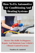 How To Fix Automotive Air-Conditioning And Heating Systems: Master The Skills To Diagnose, Repair, And Maintain Your Vehicle's Climate Control Systems