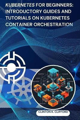 Kubernetes for Beginners: Introductory Guides and Tutorials on Kubernetes Container Orchestration - Clinton K Clifford - cover