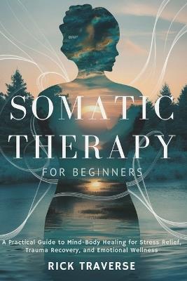 Somatic Therapy for Beginners: A Practical Guide to Mind-Body Healing for Stress Relief, Trauma Recovery, and Emotional Wellness - Rick Traverse - cover