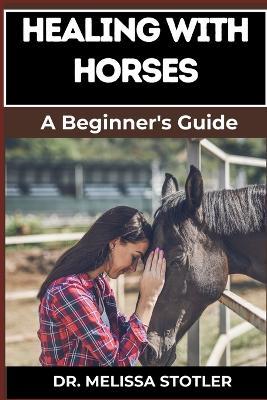 Healing with Horses: Therapeutic Benefits, Equine-Assisted Therapy, And Emotional Healing Techniques For Personal Growth And Wellness - Melissa Stotler - cover