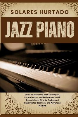 Jazz Piano: Guide to Mastering Jazz Techniques, Improvisation, and Performance with Essential Jazz Chords, Scales, and Rhythms for Beginners and Advanced Pianists - Solares Hurtado - cover