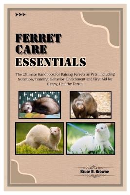 Ferret Care Essentials: The Ultimate Handbook for Raising Ferrets as Pets, Including Nutrition, Training, Behavior, Enrichment and First Aid for Happy, Healthy Ferret. - Bruce R Browne - cover