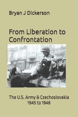 From Liberation to Confrontation: The U.S. Army & Czechoslovakia 1945 to 1948 - Bryan J Dickerson - cover