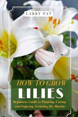 How to Grow Lilies: Beginners Guide to Planting, Caring, and Enjoying Stunning lily Blooms - Larry Pat - cover