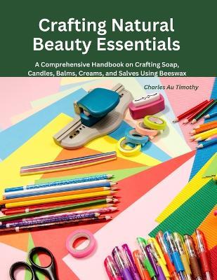 Crafting Natural Beauty Essentials: A Comprehensive Handbook on Crafting Soap, Candles, Balms, Creams, and Salves Using Beeswax - Charles Au Timothy - cover