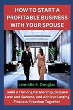 How to Start a Profitable Business with Your Spouse: Build a Thriving Partnership, Balance Love and Success, and Achieve Lasting Financial Freedom Together