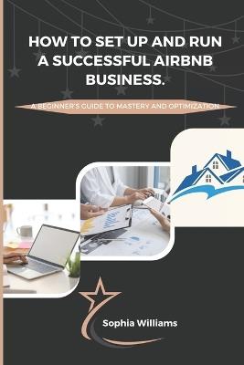 How to Set up and Run a Successful Airbnb Business: A Beginners guide to Mastery and Optimization - Sophia Williams - cover