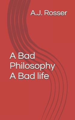 A Bad Philosophy A Bad life - A J Rosser - cover