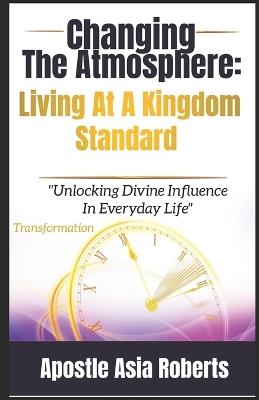 Changing The Atmosphere: Living At A Kingdom Standard: "Unlocking Divine Influence In Everyday Life" - Apostle Asia Roberts - cover