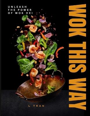 Wok This Way - Unleash The Power of Wok Hei: Master the Art of High-Heat Cooking for Bold, Authentic Flavors - L Tran - cover