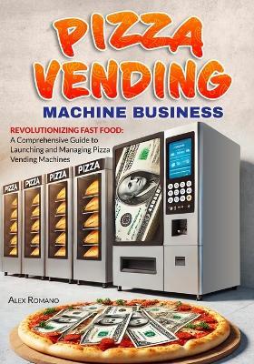 Pizza Vending Machine Business: Revolutionizing Fast Food: A Comprehensive Guide to Launching and Managing Pizza Vending Machines - Alex Romano - cover