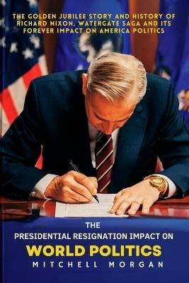 The Presidential Resignation Impact on World Politics: The Golden Jubilee Story and History of Richard Nixon, Watergate Saga and Its Forever Impact on America Politics - Mitchell Morgan - cover