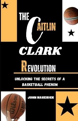 The CAITLIN CLARK Revolution: Unlocking the Secrets of a Basketball Phenom - John Maverick - cover