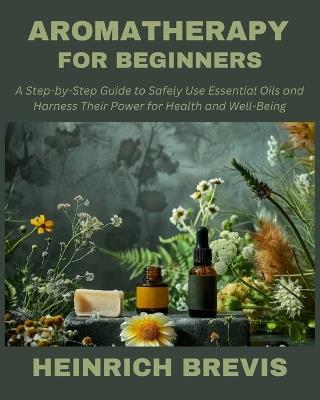 Aromatherapy for Beginners: A Step-by-Step Guide to Safely Use Essential Oils and Harness Their Power for Health and Well-Being - Heinrich Brevis - cover