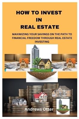 How to Invest in Real Estate: Maximizing Your Savings on the Path to Financial Freedom Through Real Estate Investing - Andrews Otter - cover