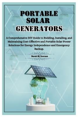 Portable Solar Generators: A Comprehensive DIY Guide to Building, Installing, and Maintaining Cost-Effective and Portable Solar Power Solutions for Energy Independence and Emergency Backup. - Derek M Iverson - cover