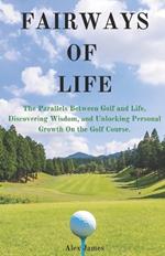 Fairways of Life: The Parallels Between Golf and Life, Discovering Wisdom, and Unlocking Personal Growth On the Golf Course.