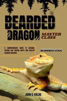 Beginners Guide To Bearded Dragon Masterclass: A Comprehensive Guide To Housing, Feeding And Raising Happy And Healthy Bearded Dragons - John C Fields - cover