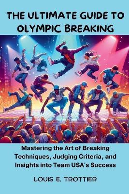 The Ultimate Guide To Olympic Breaking: Mastering the Art of Breaking Techniques, Judging Criteria, and Insights into Team USA's Success - Louis E Trottier - cover