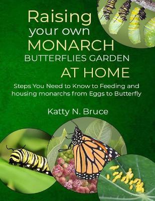 Raising your own Monarch Butterflies Garden at Home: Steps You Need to Know to Feeding and Housing Monarchs from Eggs to Butterfly - Katty N Bruce - cover