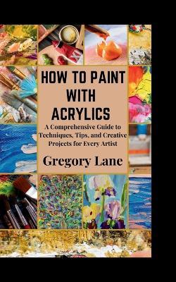 How to Paint with Acrylics: A Comprehensive Guide to Techniques, Tips, and Creative Projects for Every Artist - Gregory Lane - cover