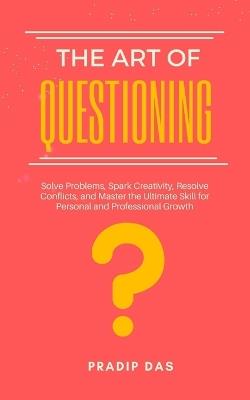 The Art of Questioning: Solve Problems, Spark Creativity, Resolve Conflicts, and Master the Ultimate Skill for Personal and Professional Growth - Pradip Das - cover