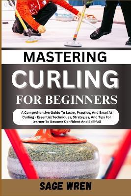 Mastering Curling for Beginner: A Comprehensive Guide To Learn, Practice, And Excel At Curling - Essential Techniques, Strategies, And Tips For learner To Become Confident And Skillfull - Sage Wren - cover