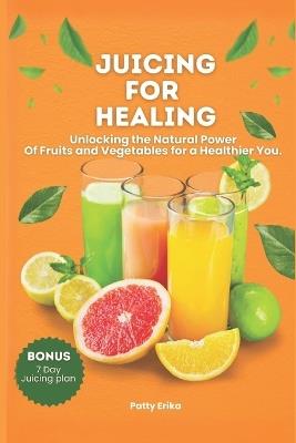 Juicing for Healing: Unlocking the Natural Power Of Fruits and Vegetables for a Healthier You. -BONUS 7 DAYS JUICING DIET PLAN. - Patty Erika - cover