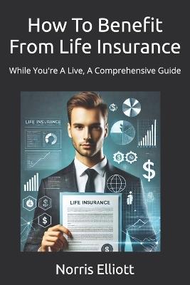 How To Benefit From Life Insurance: While You're A Live, A Comprehensive Guide - Norris Elliott - cover