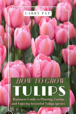 How to Grow Tulips: Beginners Guide to Planting, Caring, and Enjoying beautiful Tulipa species - Larry Pat - cover