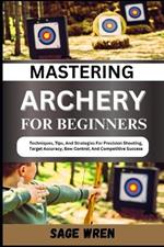 Mastering Archery for Beginners: Techniques, Tips, And Strategies For Precision Shooting, Target Accuracy, Bow Control, And Competitive Success