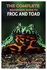 The Complete Beginner's Guide to Frog and Toad: A Step-By-Step Approach for Creating a Thriving Habitat, Choosing Beginners Friendly Species, And Essential Tips for Care and Maintenance