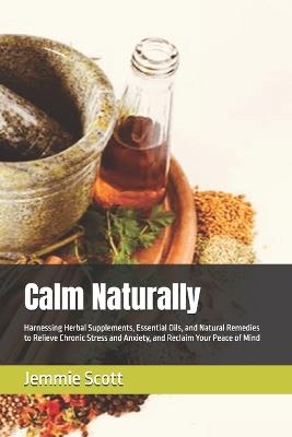 Calm Naturally: Harnessing Herbal Supplements, Essential Oils, and Natural Remedies to Relieve Chronic Stress and Anxiety, and Reclaim Your Peace of Mind - Jemmie Scott - cover