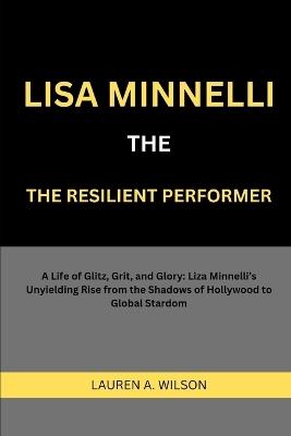 Lisa Minnelli: THE RESILIENT PERFORMER: A Life of Glitz, Grit, and Glory: Liza Minnelli's Unyielding Rise from the Shadows of Hollywood to Global Stardom - Lauren A Wilson - cover