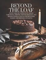 Beyond The Loaf: Sweet Side of Sourdough, Bread Variations, Step-by-Step Techniques, and Holiday Baking Goods for Beginner Bakers and Masters of Baking